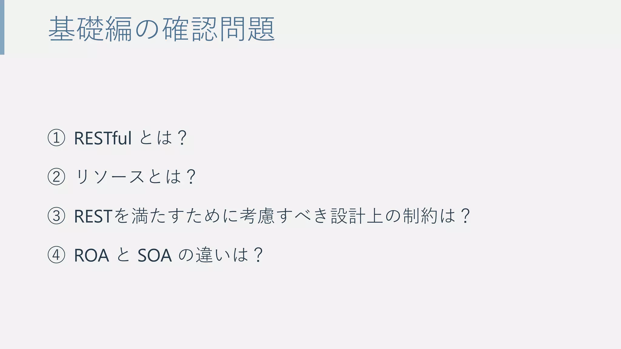① RESTful とは？
② リソースとは？
③ RESTを満たすために考慮すべき設計上の制約は？
④ ROA と SOA の違いは？
基礎編の確認問題
 