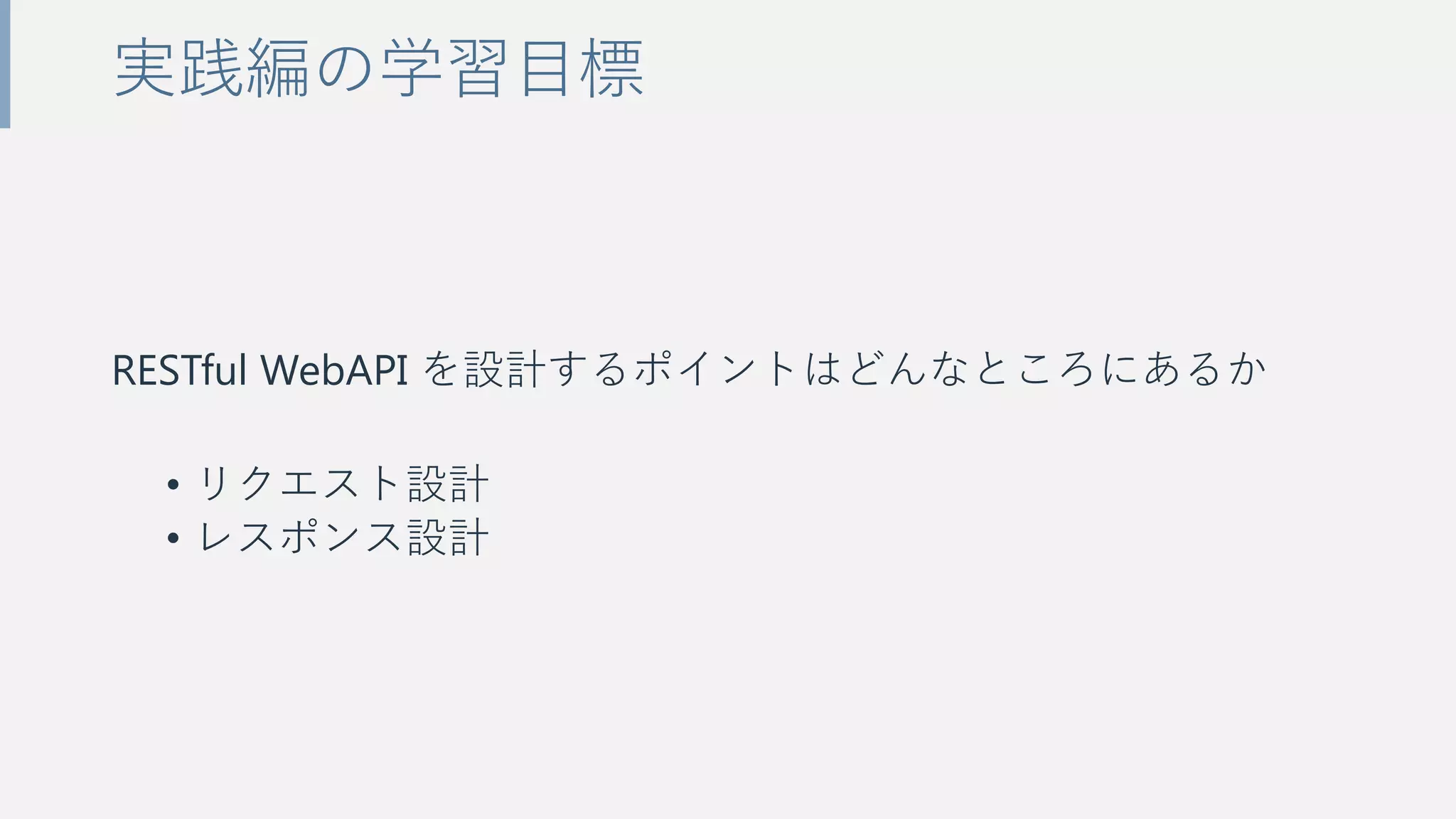 RESTful WebAPI を設計するポイントはどんなところにあるか
• リクエスト設計
• レスポンス設計
実践編の学習目標
 