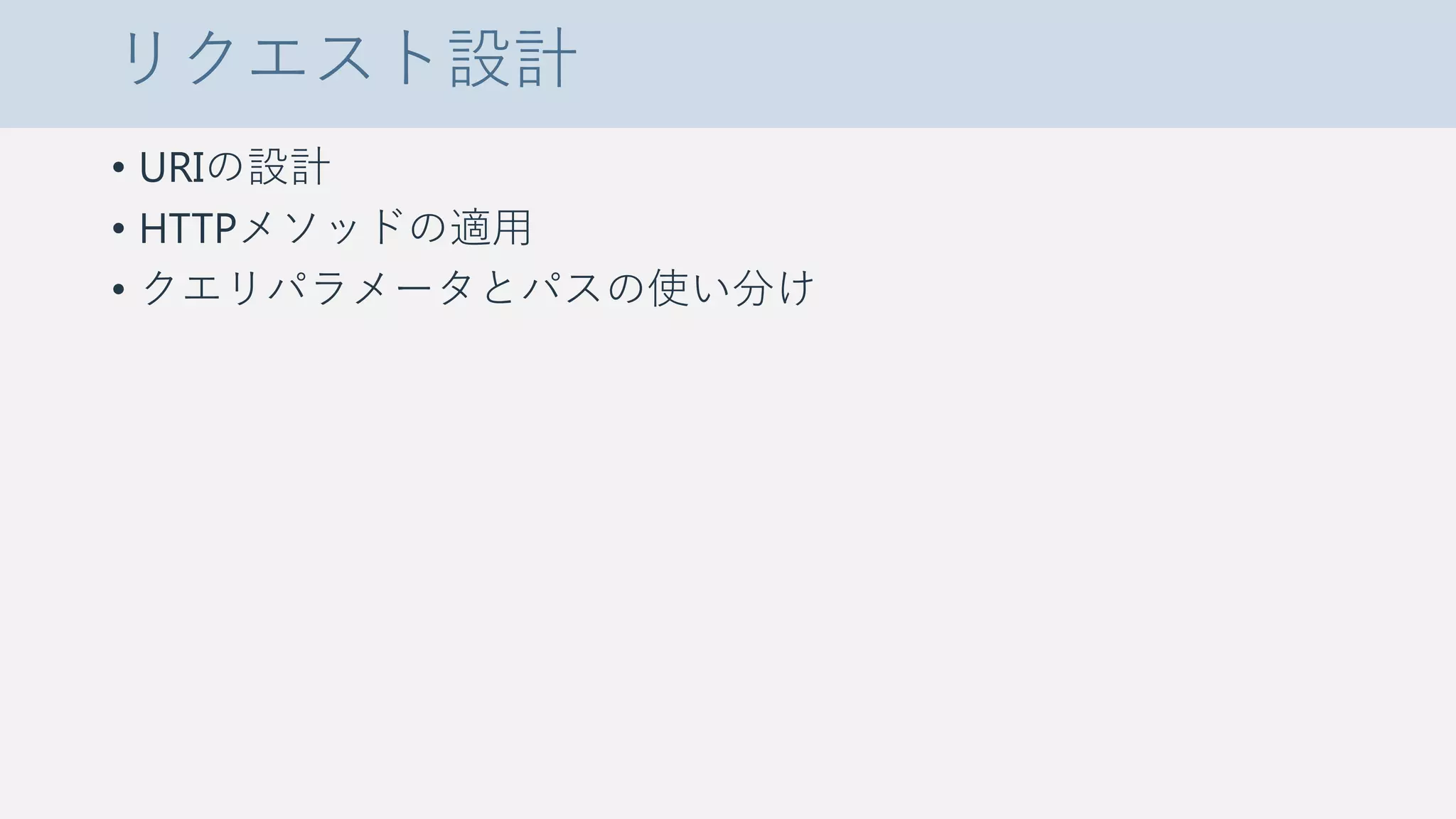 リクエスト設計
• URIの設計
• HTTPメソッドの適用
• クエリパラメータとパスの使い分け
 