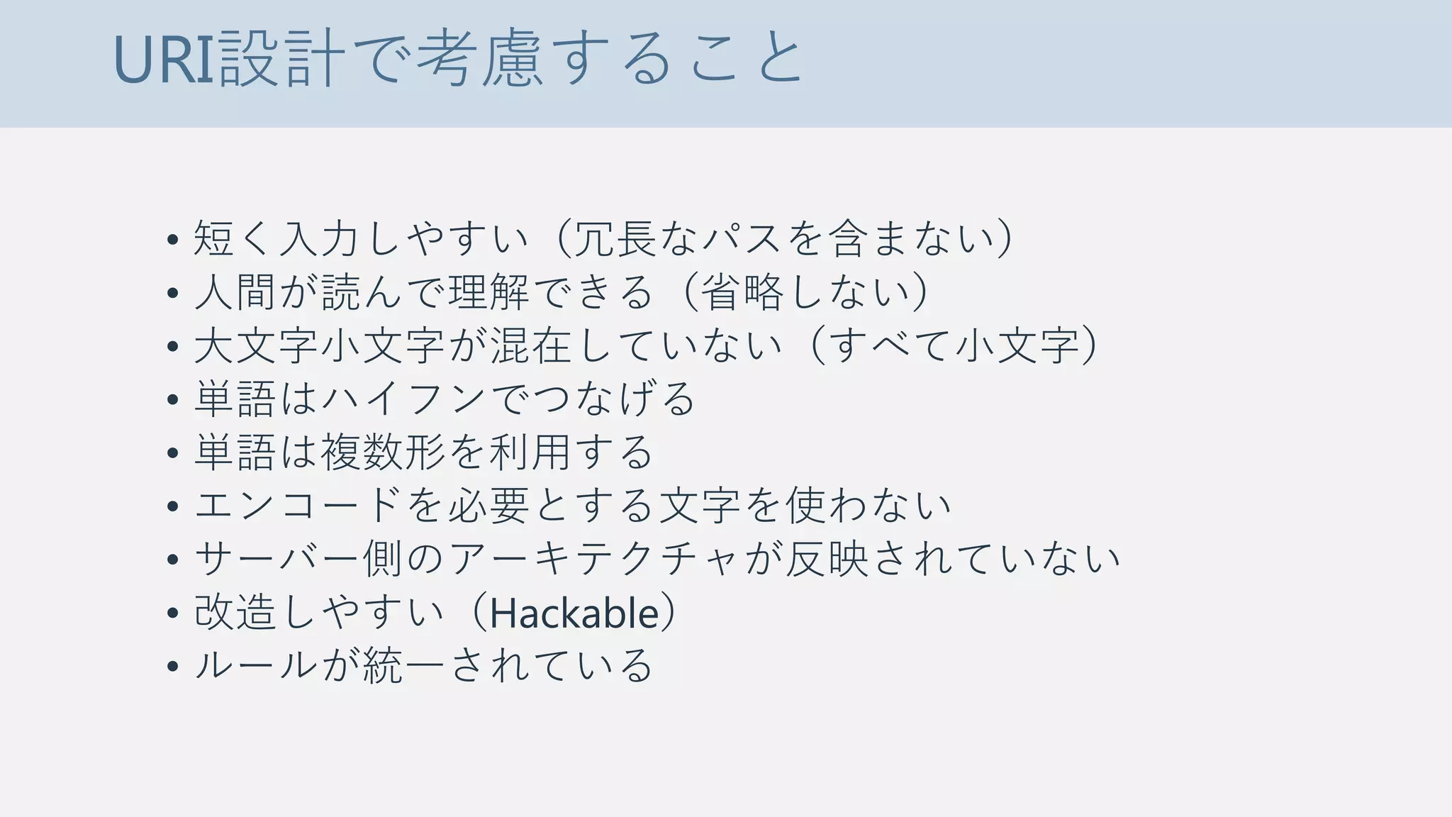URI設計で考慮すること
• 短く入力しやすい（冗長なパスを含まない）
• 人間が読んで理解できる（省略しない）
• 大文字小文字が混在していない（すべて小文字）
• 単語はハイフンでつなげる
• 単語は複数形を利用する
• エンコードを必要とする文字を使わない
• サーバー側のアーキテクチャが反映されていない
• 改造しやすい（Hackable）
• ルールが統一されている
 