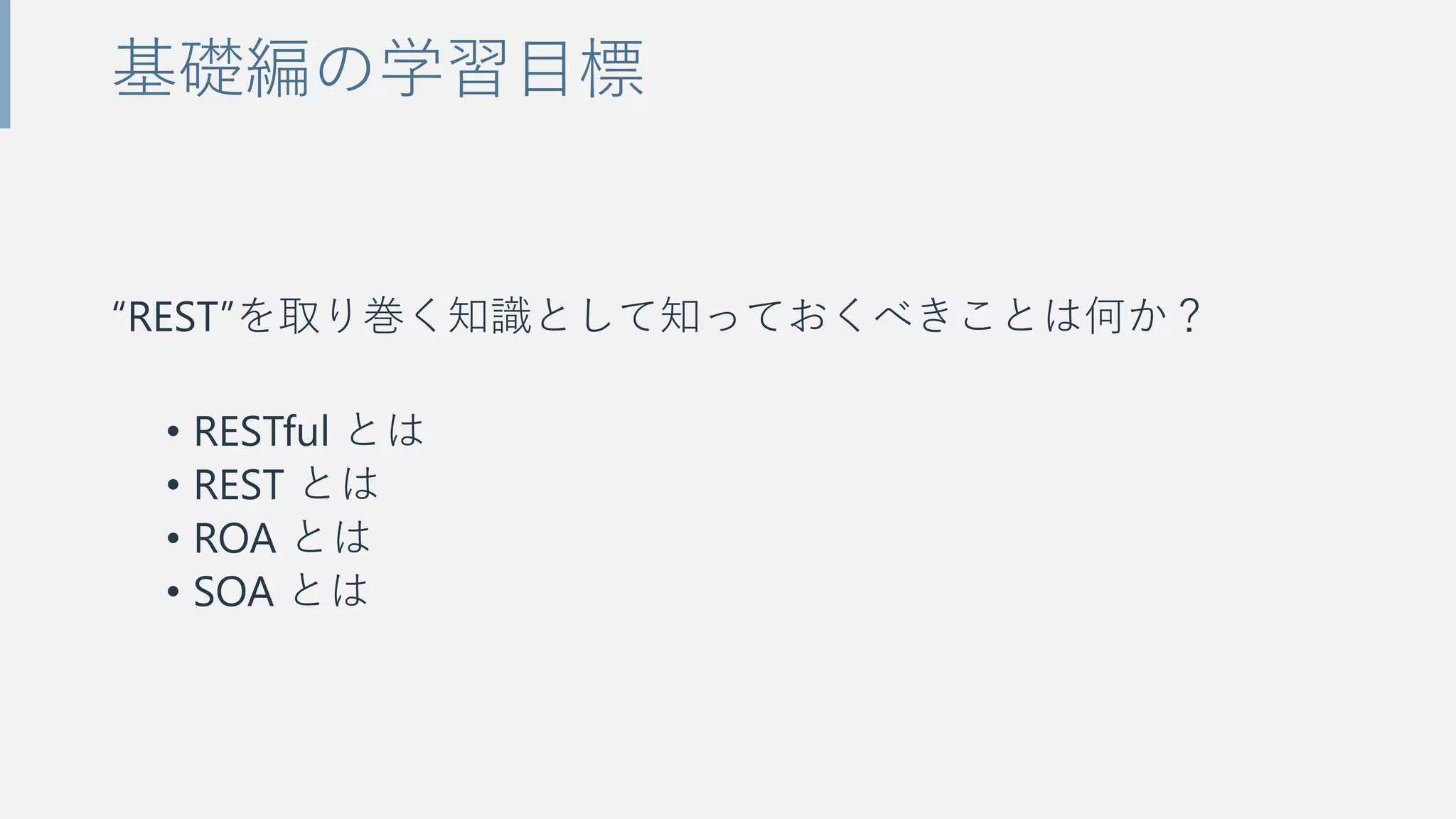 “REST”を取り巻く知識として知っておくべきことは何か？
• RESTful とは
• REST とは
• ROA とは
• SOA とは
基礎編の学習目標
 