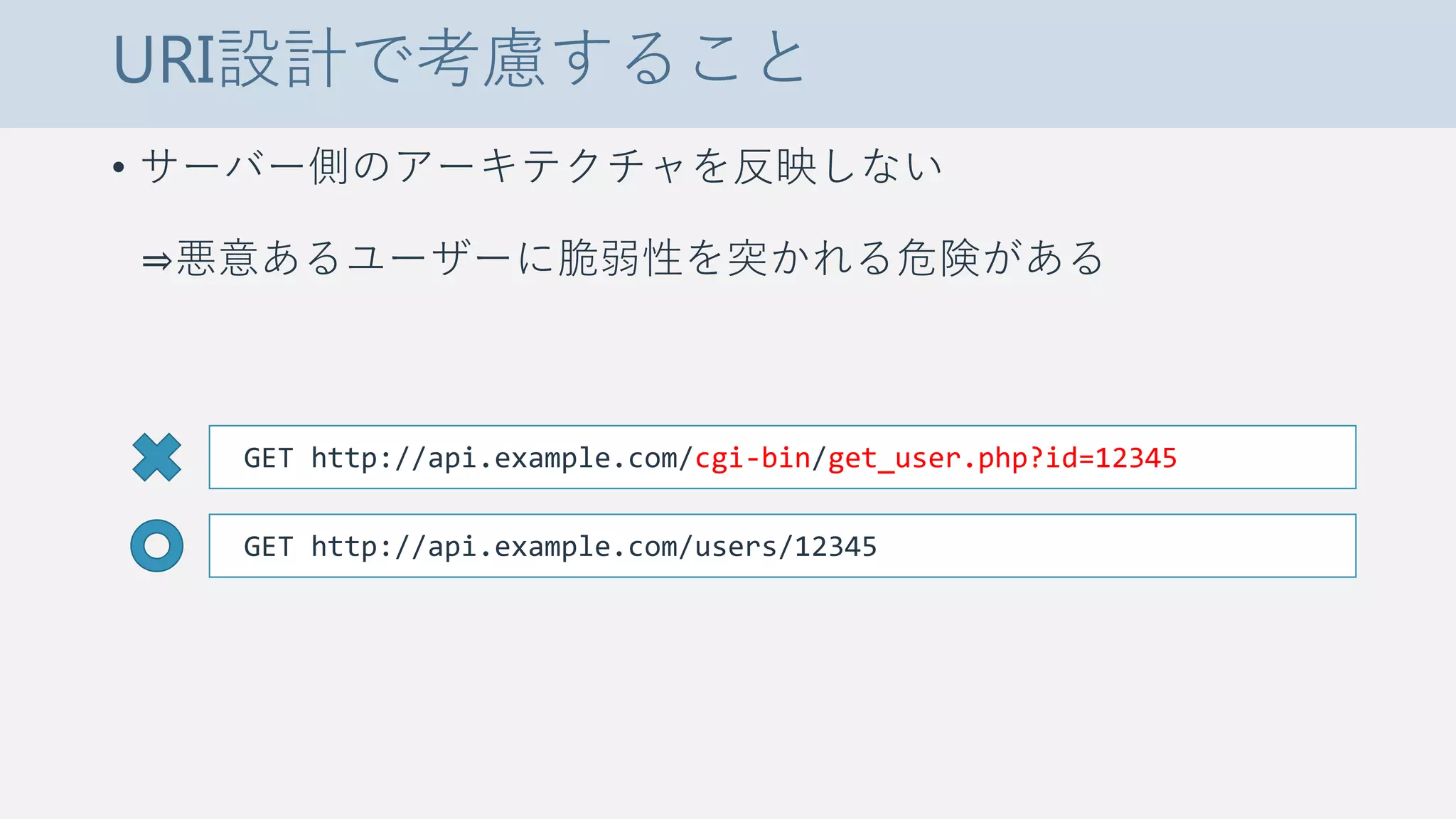 URI設計で考慮すること
• サーバー側のアーキテクチャを反映しない
⇒悪意あるユーザーに脆弱性を突かれる危険がある
GET http://api.example.com/cgi-bin/get_user.php?id=12345
GET http://api.example.com/users/12345
 