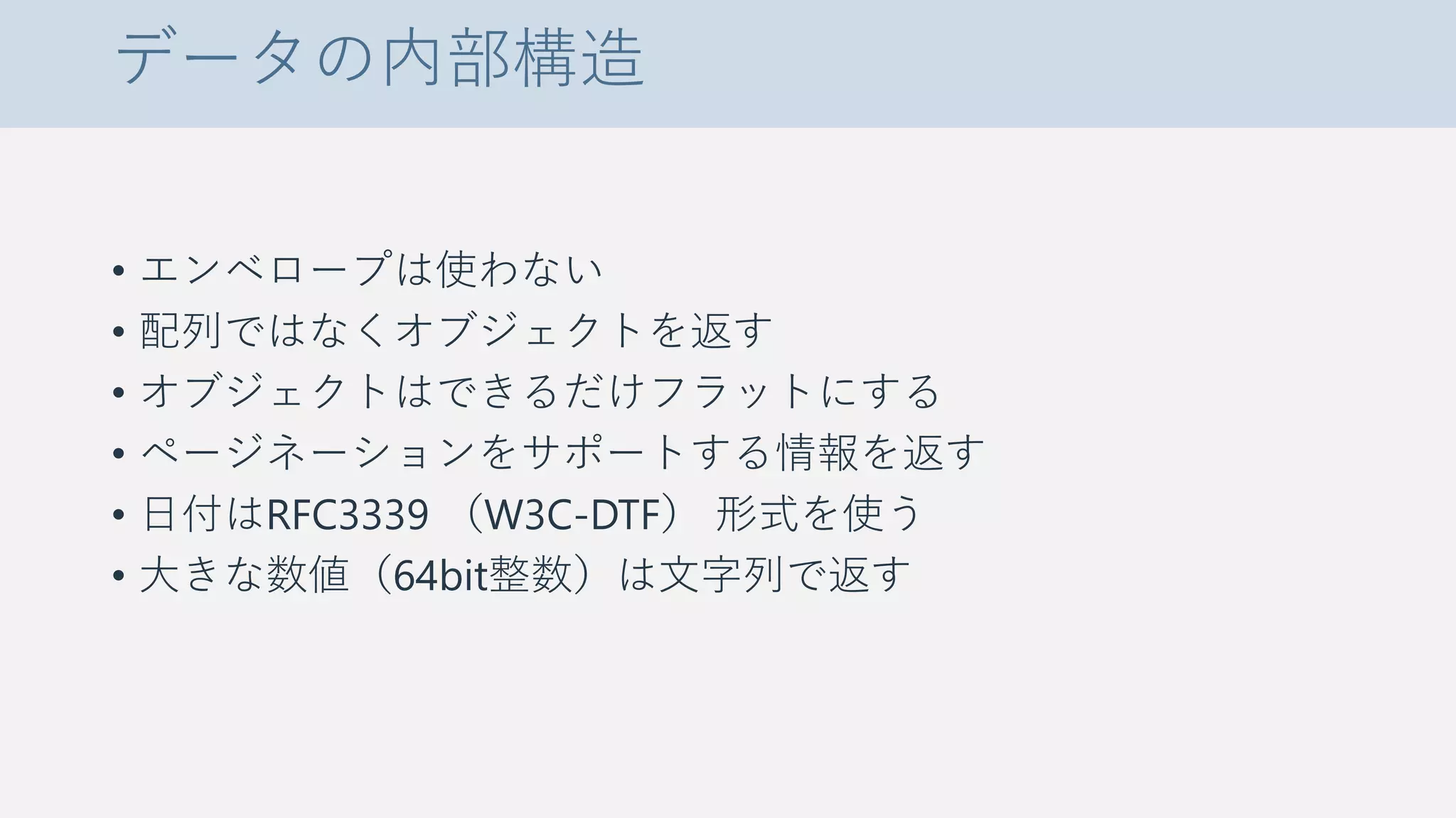 データの内部構造
• エンベロープは使わない
• 配列ではなくオブジェクトを返す
• オブジェクトはできるだけフラットにする
• ページネーションをサポートする情報を返す
• 日付はRFC3339 （W3C-DTF） 形式を使う
• 大きな数値（64bit整数）は文字列で返す
 
