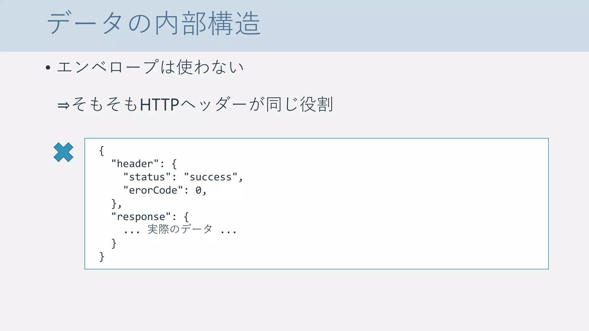 データの内部構造
• エンベロープは使わない
⇒そもそもHTTPヘッダーが同じ役割
{
"header": {
"status": "success",
"erorCode": 0,
},
"response": {
... 実際のデータ ...
}
}
 