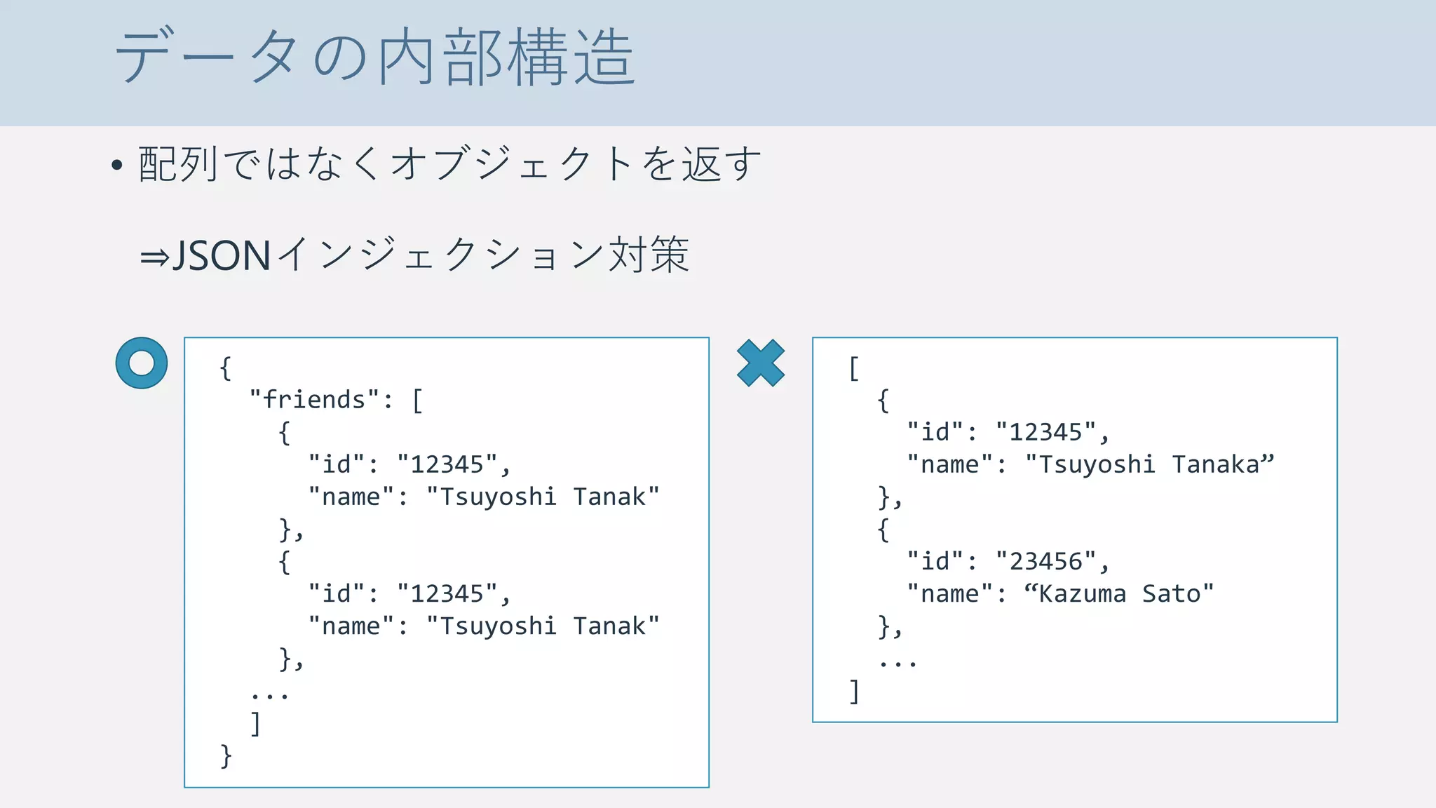 データの内部構造
• 配列ではなくオブジェクトを返す
⇒JSONインジェクション対策
{
"friends": [
{
"id": "12345",
"name": "Tsuyoshi Tanak"
},
{
"id": "12345",
"name": "Tsuyoshi Tanak"
},
...
]
}
[
{
"id": "12345",
"name": "Tsuyoshi Tanaka”
},
{
"id": "23456",
"name": “Kazuma Sato"
},
...
]
 