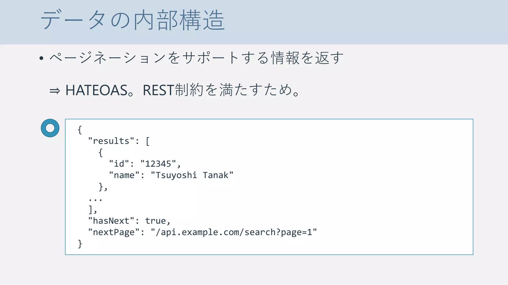 データの内部構造
• ページネーションをサポートする情報を返す
⇒ HATEOAS。REST制約を満たすため。
{
"results": [
{
"id": "12345",
"name": "Tsuyoshi Tanak"
},
...
],
"hasNext": true,
"nextPage": "/api.example.com/search?page=1"
}
 