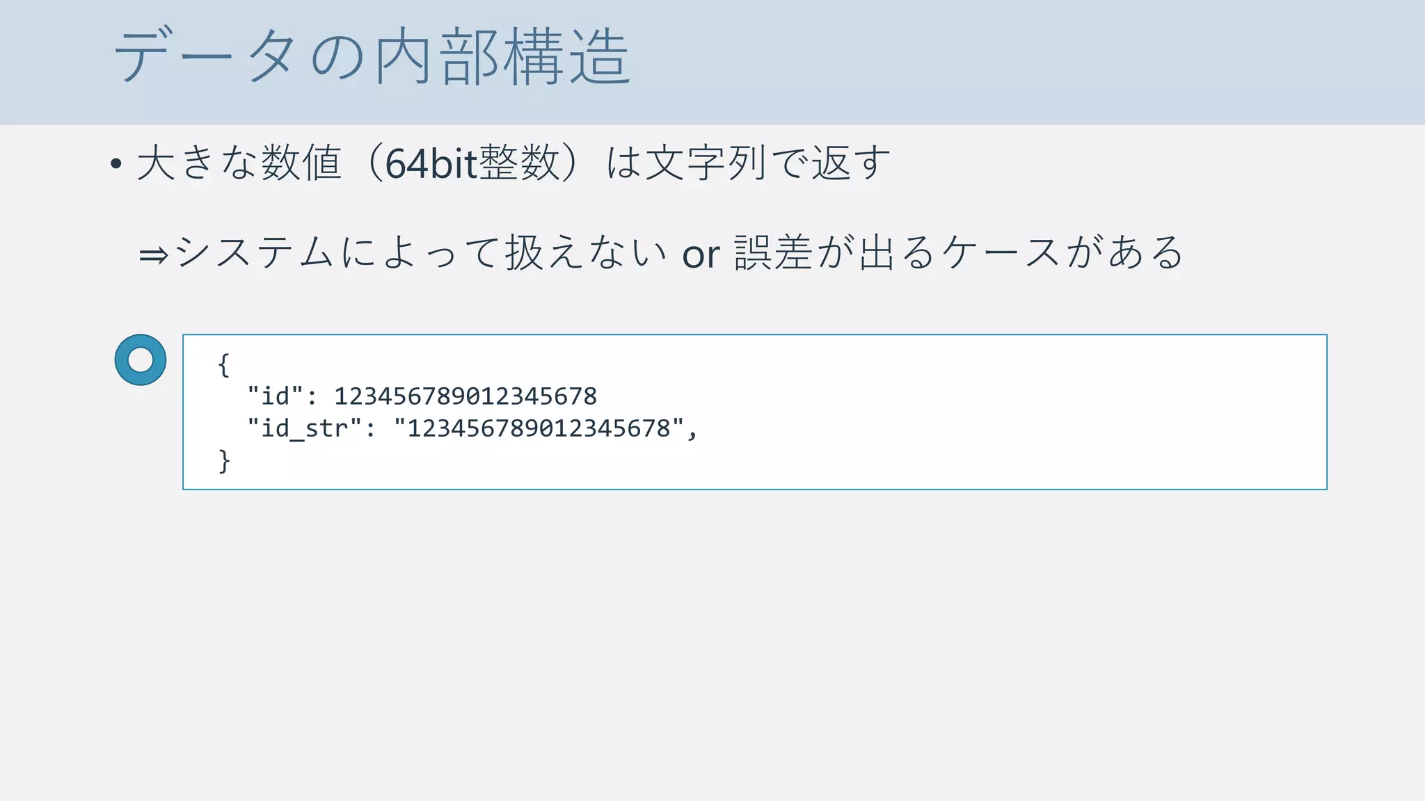 データの内部構造
• 大きな数値（64bit整数）は文字列で返す
⇒システムによって扱えない or 誤差が出るケースがある
{
"id": 123456789012345678
"id_str": "123456789012345678",
}
 