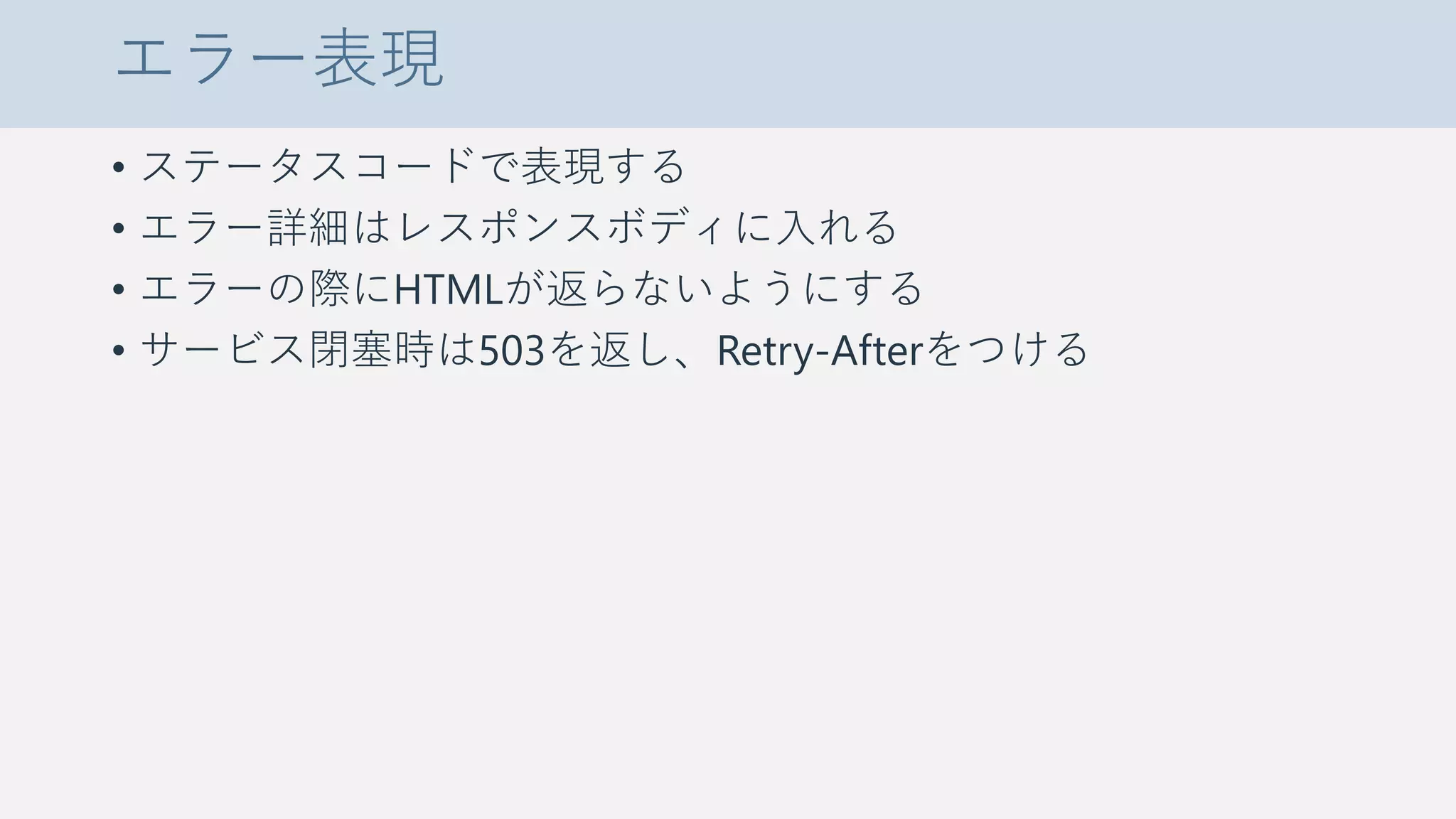 エラー表現
• ステータスコードで表現する
• エラー詳細はレスポンスボディに入れる
• エラーの際にHTMLが返らないようにする
• サービス閉塞時は503を返し、Retry-Afterをつける
 