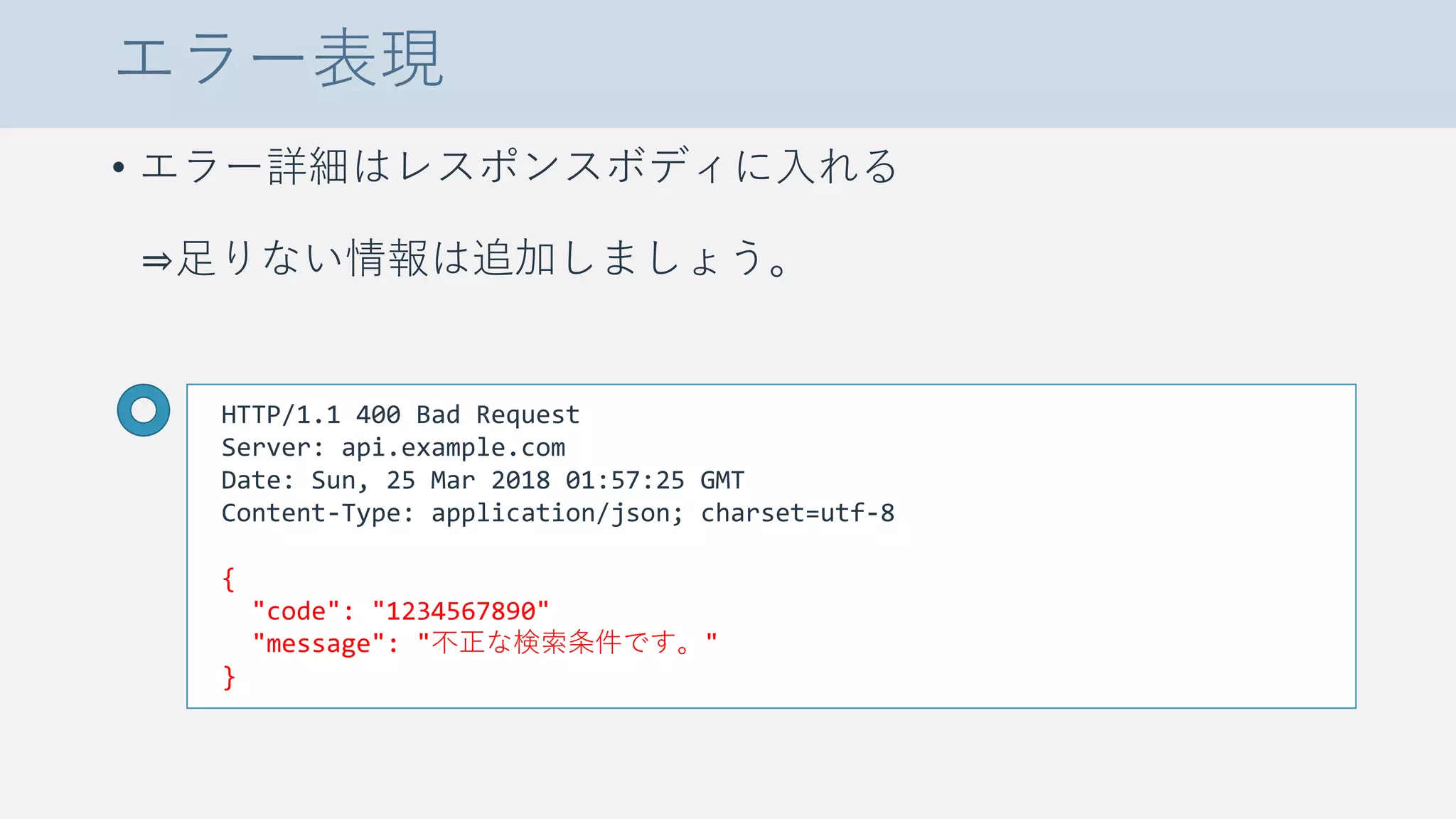 エラー表現
• エラー詳細はレスポンスボディに入れる
⇒足りない情報は追加しましょう。
HTTP/1.1 400 Bad Request
Server: api.example.com
Date: Sun, 25 Mar 2018 01:57:25 GMT
Content-Type: application/json; charset=utf-8
{
"code": "1234567890"
"message": "不正な検索条件です。"
}
 