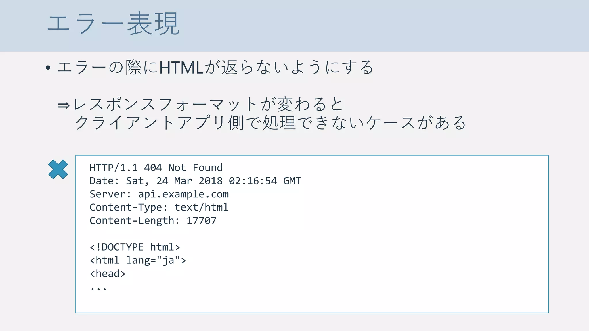 エラー表現
• エラーの際にHTMLが返らないようにする
⇒レスポンスフォーマットが変わると
クライアントアプリ側で処理できないケースがある
HTTP/1.1 404 Not Found
Date: Sat, 24 Mar 2018 02:16:54 GMT
Server: api.example.com
Content-Type: text/html
Content-Length: 17707
<!DOCTYPE html>
<html lang="ja">
<head>
...
 