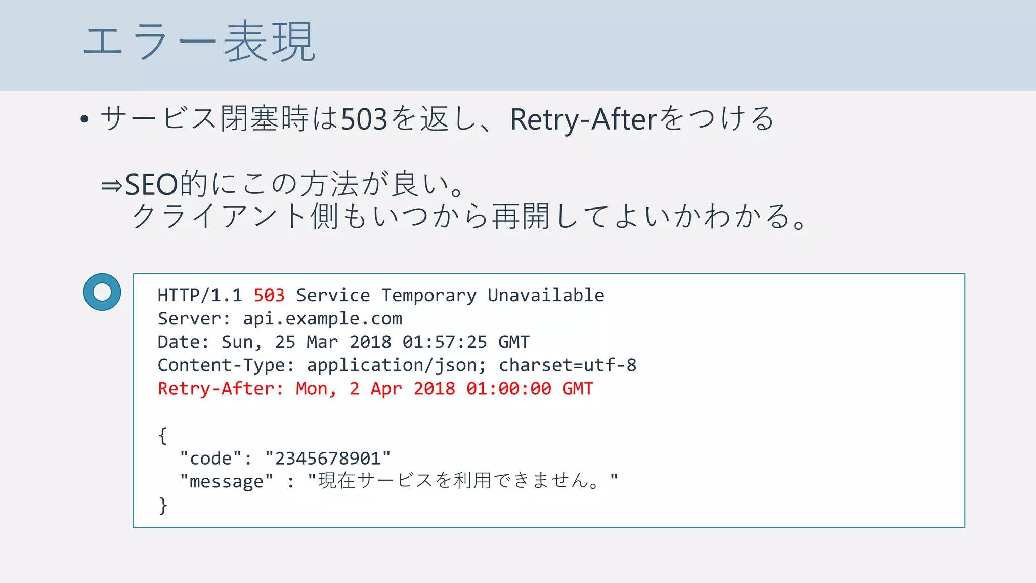 エラー表現
• サービス閉塞時は503を返し、Retry-Afterをつける
⇒SEO的にこの方法が良い。
クライアント側もいつから再開してよいかわかる。
HTTP/1.1 503 Service Temporary Unavailable
Server: api.example.com
Date: Sun, 25 Mar 2018 01:57:25 GMT
Content-Type: application/json; charset=utf-8
Retry-After: Mon, 2 Apr 2018 01:00:00 GMT
{
"code": "2345678901"
"message" : "現在サービスを利用できません。"
}
 
