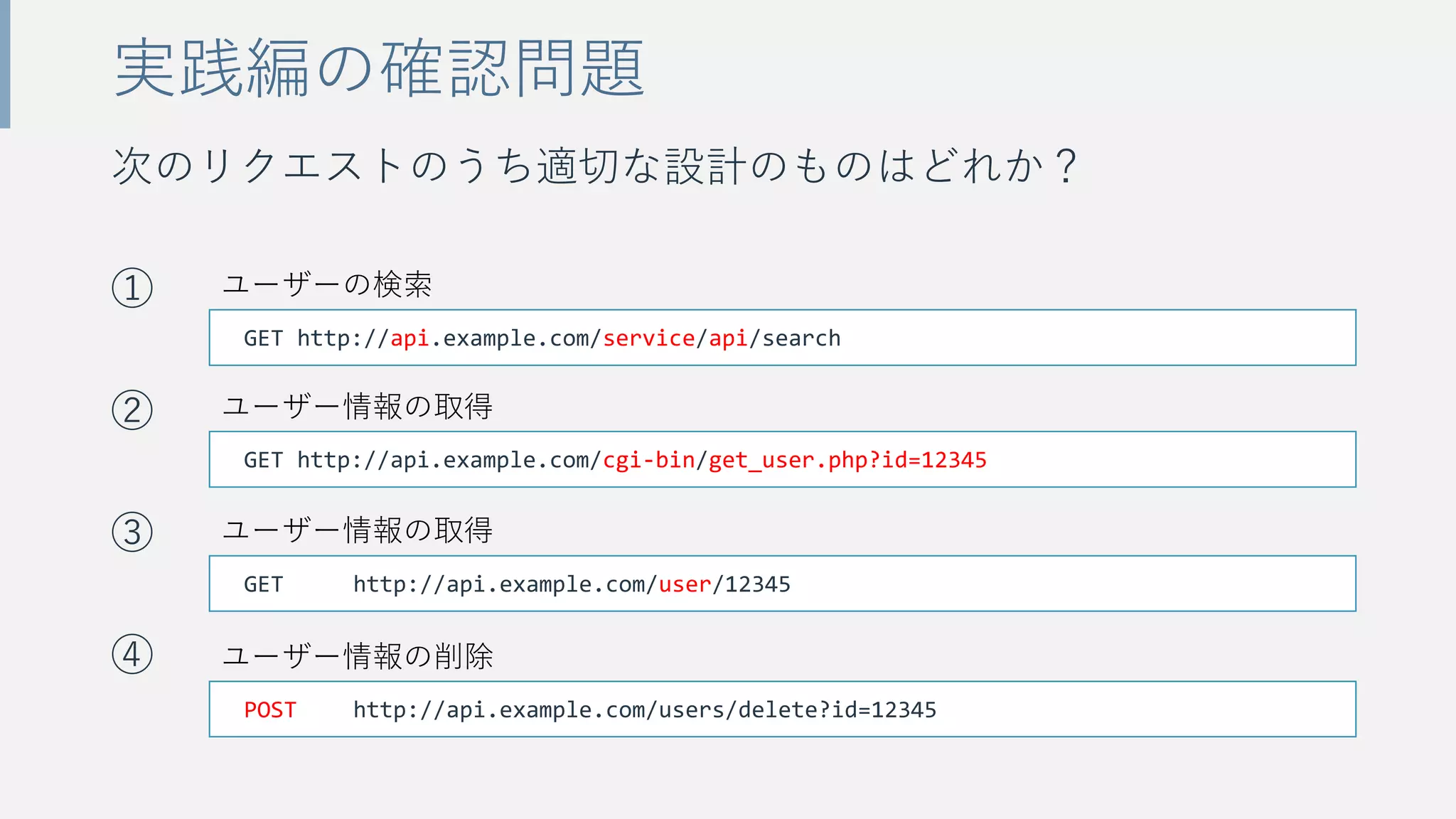 次のリクエストのうち適切な設計のものはどれか？
①
②
③
④
実践編の確認問題
GET http://api.example.com/user/12345
GET http://api.example.com/service/api/search
GET http://api.example.com/cgi-bin/get_user.php?id=12345
POST http://api.example.com/users/delete?id=12345
ユーザー情報の削除
ユーザー情報の取得
ユーザー情報の取得
ユーザーの検索
 