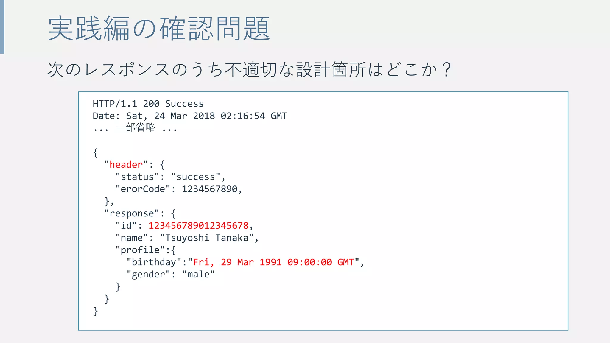 次のレスポンスのうち不適切な設計箇所はどこか？
実践編の確認問題
HTTP/1.1 200 Success
Date: Sat, 24 Mar 2018 02:16:54 GMT
... 一部省略 ...
{
"header": {
"status": "success",
"erorCode": 1234567890,
},
"response": {
"id": 123456789012345678,
"name": "Tsuyoshi Tanaka",
"profile":{
"birthday":"Fri, 29 Mar 1991 09:00:00 GMT",
"gender": "male"
}
}
}
 
