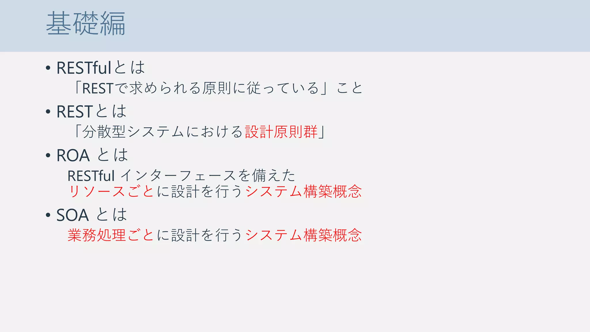 基礎編
• RESTfulとは
「RESTで求められる原則に従っている」こと
• RESTとは
「分散型システムにおける設計原則群」
• ROA とは
RESTful インターフェースを備えた
リソースごとに設計を行うシステム構築概念
• SOA とは
業務処理ごとに設計を行うシステム構築概念
 