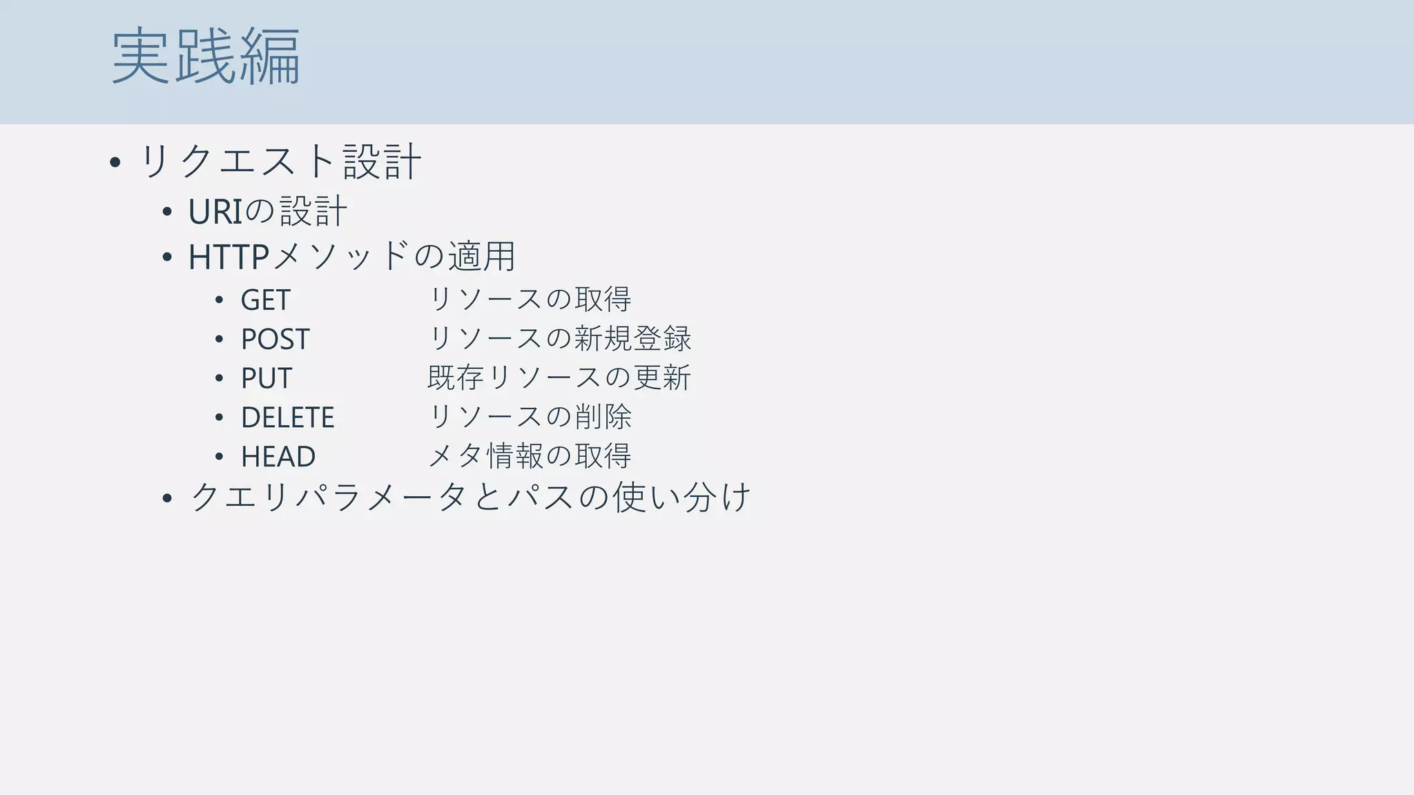 実践編
• リクエスト設計
• URIの設計
• HTTPメソッドの適用
• GET リソースの取得
• POST リソースの新規登録
• PUT 既存リソースの更新
• DELETE リソースの削除
• HEAD メタ情報の取得
• クエリパラメータとパスの使い分け
 