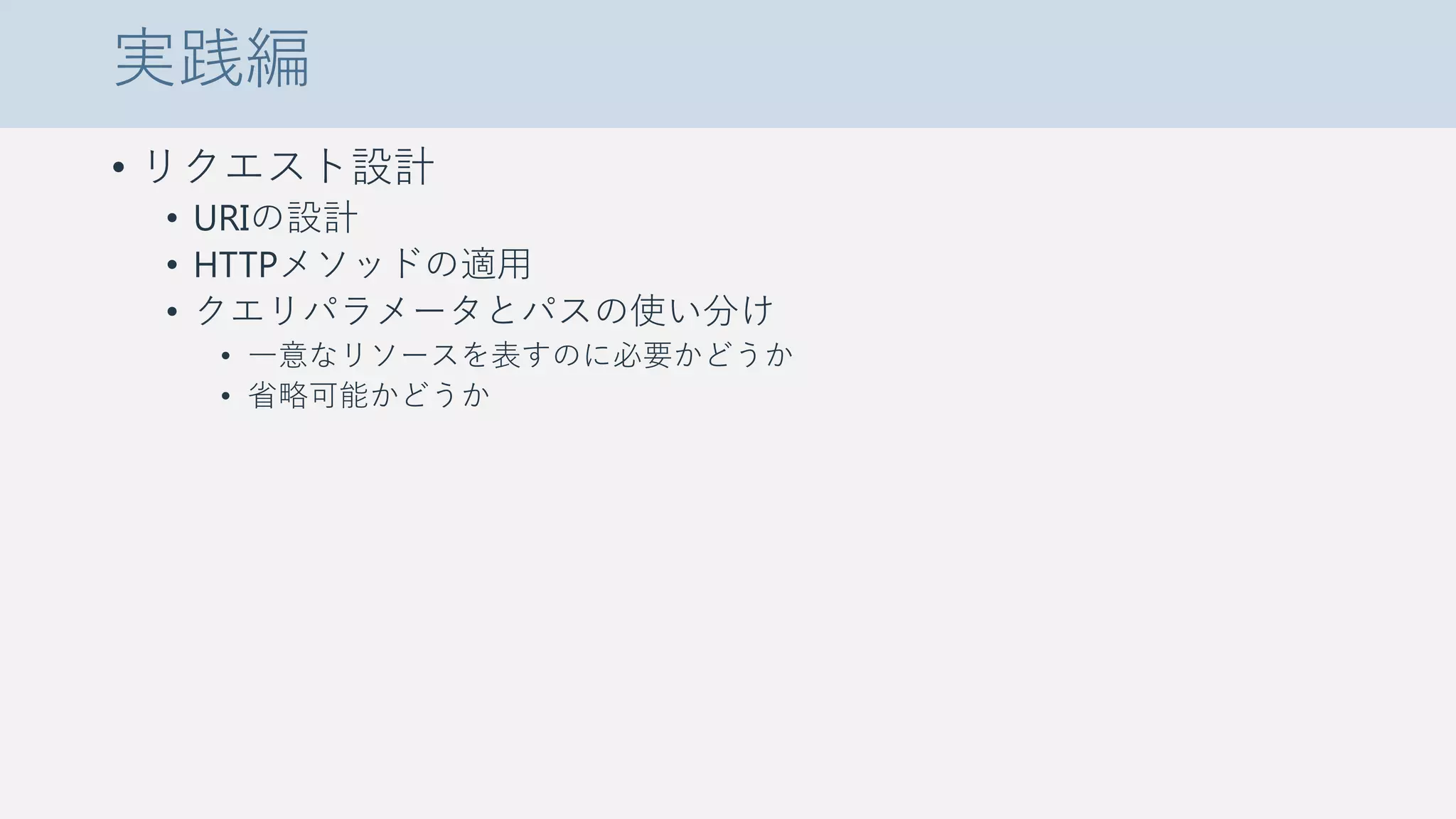 実践編
• リクエスト設計
• URIの設計
• HTTPメソッドの適用
• クエリパラメータとパスの使い分け
• 一意なリソースを表すのに必要かどうか
• 省略可能かどうか
 