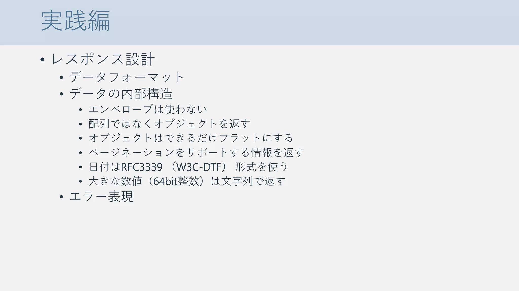 実践編
• レスポンス設計
• データフォーマット
• データの内部構造
• エンベロープは使わない
• 配列ではなくオブジェクトを返す
• オブジェクトはできるだけフラットにする
• ページネーションをサポートする情報を返す
• 日付はRFC3339 （W3C-DTF） 形式を使う
• 大きな数値（64bit整数）は文字列で返す
• エラー表現
 