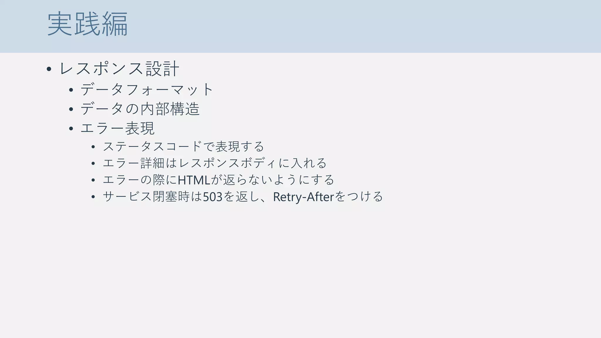 実践編
• レスポンス設計
• データフォーマット
• データの内部構造
• エラー表現
• ステータスコードで表現する
• エラー詳細はレスポンスボディに入れる
• エラーの際にHTMLが返らないようにする
• サービス閉塞時は503を返し、Retry-Afterをつける
 