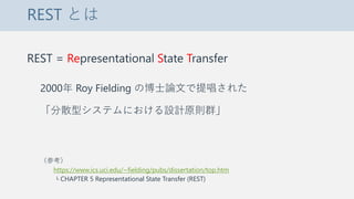 REST とは
REST = Representational State Transfer
2000年 Roy Fielding の博士論文で提唱された
「分散型システムにおける設計原則群」
（参考）
https://www.ics.uci.edu/~fielding/pubs/dissertation/top.htm
└ CHAPTER 5 Representational State Transfer (REST)
 