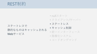 REST制約
ステートレスで
静的なものはキャッシュされる
Webサービス
• nullスタート
• クライアント/サーバー
• ステートレス
• キャッシュ制御
• 統一インターフェース
• 階層化システム
• コードオンデマンド
 
