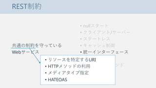 REST制約
共通の制約を守っている
Webサービス
• nullスタート
• クライアント/サーバー
• ステートレス
• キャッシュ制御
• 統一インターフェース
• 階層化システム
• コードオンデマンド
• リソースを特定するURI
• HTTPメソッドの利用
• メディアタイプ指定
• HATEOAS
 