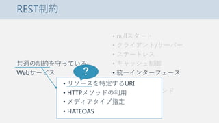 REST制約
共通の制約を守っている
Webサービス
• nullスタート
• クライアント/サーバー
• ステートレス
• キャッシュ制御
• 統一インターフェース
• 階層化システム
• コードオンデマンド
• リソースを特定するURI
• HTTPメソッドの利用
• メディアタイプ指定
• HATEOAS
？
 