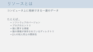 リソースとは
コンピュータ上に格納できる一連のデータ
たとえば…
• ソフトウェアのバージョン
• ブログのエントリ
• 猫に関する情報
• 猫の情報が保存されているディレクトリ
• 2人の知人同士の関係性
 