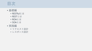 目次
• 基礎編
• RESTfulとは
• RESTとは
• ROAとは
• SOAとは
• 実践編
• リクエスト設計
• レスポンス設計
 