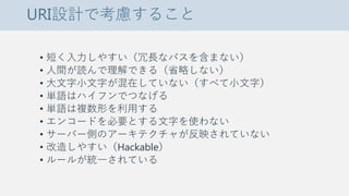 URI設計で考慮すること
• 短く入力しやすい（冗長なパスを含まない）
• 人間が読んで理解できる（省略しない）
• 大文字小文字が混在していない（すべて小文字）
• 単語はハイフンでつなげる
• 単語は複数形を利用する
• エンコードを必要とする文字を使わない
• サーバー側のアーキテクチャが反映されていない
• 改造しやすい（Hackable）
• ルールが統一されている
 