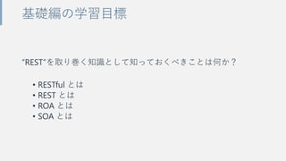“REST”を取り巻く知識として知っておくべきことは何か？
• RESTful とは
• REST とは
• ROA とは
• SOA とは
基礎編の学習目標
 