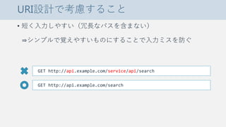 URI設計で考慮すること
• 短く入力しやすい（冗長なパスを含まない）
⇒シンプルで覚えやすいものにすることで入力ミスを防ぐ
GET http://api.example.com/service/api/search
GET http://api.example.com/search
 