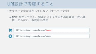 URI設計で考慮すること
• 大文字小文字が混在していない（すべて小文字）
⇒APIをわかりやすく、間違えにくくするためには統一が必要
統一するなら一般的に小文字
GET http://api.example.com/Users
GET http://api.example.com/users
 