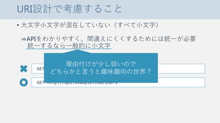 URI設計で考慮すること
• 大文字小文字が混在していない（すべて小文字）
⇒APIをわかりやすく、間違えにくくするためには統一が必要
統一するなら一般的に小文字
GET http://api.example.com/Users
GET http://api.example.com/users
理由付けが少し弱いので
どちらかと言うと趣味趣向の世界？
 