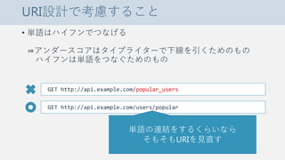 URI設計で考慮すること
• 単語はハイフンでつなげる
⇒アンダースコアはタイプライターで下線を引くためのもの
ハイフンは単語をつなぐためのもの
GET http://api.example.com/popular_users
GET http://api.example.com/users/popular
単語の連結をするくらいなら
そもそもURIを見直す
 