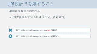 URI設計で考慮すること
• 単語は複数形を利用する
⇒URIで表現しているのは「リソースの集合」
GET http://api.example.com/user/12345
GET http://api.example.com/users/12345
 