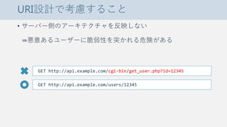 URI設計で考慮すること
• サーバー側のアーキテクチャを反映しない
⇒悪意あるユーザーに脆弱性を突かれる危険がある
GET http://api.example.com/cgi-bin/get_user.php?id=12345
GET http://api.example.com/users/12345
 