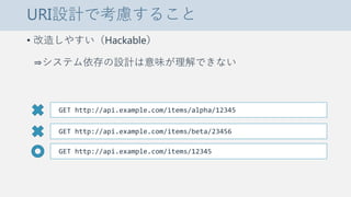 URI設計で考慮すること
• 改造しやすい（Hackable）
⇒システム依存の設計は意味が理解できない
GET http://api.example.com/items/alpha/12345
GET http://api.example.com/items/beta/23456
GET http://api.example.com/items/12345
 