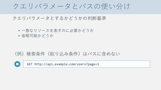 クエリパラメータとパスの使い分け
クエリパラメータとするかどうかの判断基準
• 一意なリソースを表すのに必要かどうか
• 省略可能かどうか
（例）検索条件（絞り込み条件）はパスに含めない
GET http://api.example.com/users?page=3
 