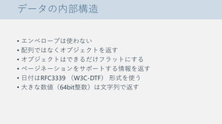 データの内部構造
• エンベロープは使わない
• 配列ではなくオブジェクトを返す
• オブジェクトはできるだけフラットにする
• ページネーションをサポートする情報を返す
• 日付はRFC3339 （W3C-DTF） 形式を使う
• 大きな数値（64bit整数）は文字列で返す
 