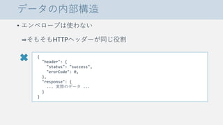 データの内部構造
• エンベロープは使わない
⇒そもそもHTTPヘッダーが同じ役割
{
"header": {
"status": "success",
"erorCode": 0,
},
"response": {
... 実際のデータ ...
}
}
 