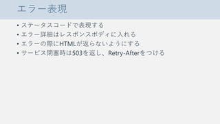 エラー表現
• ステータスコードで表現する
• エラー詳細はレスポンスボディに入れる
• エラーの際にHTMLが返らないようにする
• サービス閉塞時は503を返し、Retry-Afterをつける
 