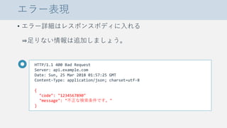 エラー表現
• エラー詳細はレスポンスボディに入れる
⇒足りない情報は追加しましょう。
HTTP/1.1 400 Bad Request
Server: api.example.com
Date: Sun, 25 Mar 2018 01:57:25 GMT
Content-Type: application/json; charset=utf-8
{
"code": "1234567890"
"message": "不正な検索条件です。"
}
 