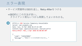 エラー表現
• サービス閉塞時は503を返し、Retry-Afterをつける
⇒SEO的にこの方法が良い。
クライアント側もいつから再開してよいかわかる。
HTTP/1.1 503 Service Temporary Unavailable
Server: api.example.com
Date: Sun, 25 Mar 2018 01:57:25 GMT
Content-Type: application/json; charset=utf-8
Retry-After: Mon, 2 Apr 2018 01:00:00 GMT
{
"code": "2345678901"
"message" : "現在サービスを利用できません。"
}
 