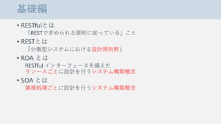 基礎編
• RESTfulとは
「RESTで求められる原則に従っている」こと
• RESTとは
「分散型システムにおける設計原則群」
• ROA とは
RESTful インターフェースを備えた
リソースごとに設計を行うシステム構築概念
• SOA とは
業務処理ごとに設計を行うシステム構築概念
 