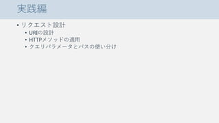 実践編
• リクエスト設計
• URIの設計
• HTTPメソッドの適用
• クエリパラメータとパスの使い分け
 