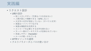 実践編
• リクエスト設計
• URIの設計
• 短く入力しやすい（冗長なパスを含まない）
• 人間が読んで理解できる（省略しない）
• 大文字小文字が混在していない（すべて小文字）
• 単語はハイフンでつなげる
• 単語は複数形を利用する
• エンコードを必要とする文字を使わない
• サーバー側のアーキテクチャが反映されていない
• 改造しやすい（Hackable）
• ルールが統一されている
• HTTPメソッドの適用
• クエリパラメータとパスの使い分け
 