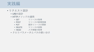実践編
• リクエスト設計
• URIの設計
• HTTPメソッドの適用
• GET リソースの取得
• POST リソースの新規登録
• PUT 既存リソースの更新
• DELETE リソースの削除
• HEAD メタ情報の取得
• クエリパラメータとパスの使い分け
 