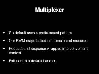 Multiplexer
• Go default uses a preﬁx based pattern

• Our RWM maps based on domain and resource

• Request and response wrapped into convenient
context

• Fallback to a default handler
 