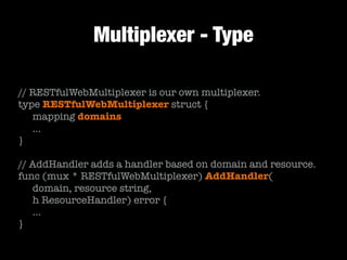 Multiplexer - Type
// RESTfulWebMultiplexer is our own multiplexer.
type RESTfulWebMultiplexer struct {
	 mapping domains
	 …
}
!
// AddHandler adds a handler based on domain and resource.
func (mux * RESTfulWebMultiplexer) AddHandler(
	 domain, resource string,
	 h ResourceHandler) error {
	 …
}
 