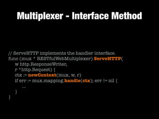 Multiplexer - Interface Method
// ServeHTTP implements the handler interface.
func (mux * RESTfulWebMultiplexer) ServeHTTP(
	 w http.ResponseWriter,
	 r *http.Request) {
	 ctx := newContext(mux, w, r)
	 if err := mux.mapping.handle(ctx); err != nil {
	 	 …
	 }
}
 